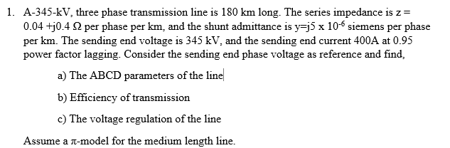 1. A-345-kV, three phase transmission line is 180 km long. The series impedance is z =
0.04 +j0.42 per phase per km, and the shunt admittance is y=j5 x 10-6 siemens per phase
per km. The sending end voltage is 345 kV, and the sending end current 400A at 0.95
power factor lagging. Consider the sending end phase voltage as reference and find,
a) The ABCD parameters of the line
b) Efficiency of transmission
c) The voltage regulation of the line
Assume a л-model for the medium length line.