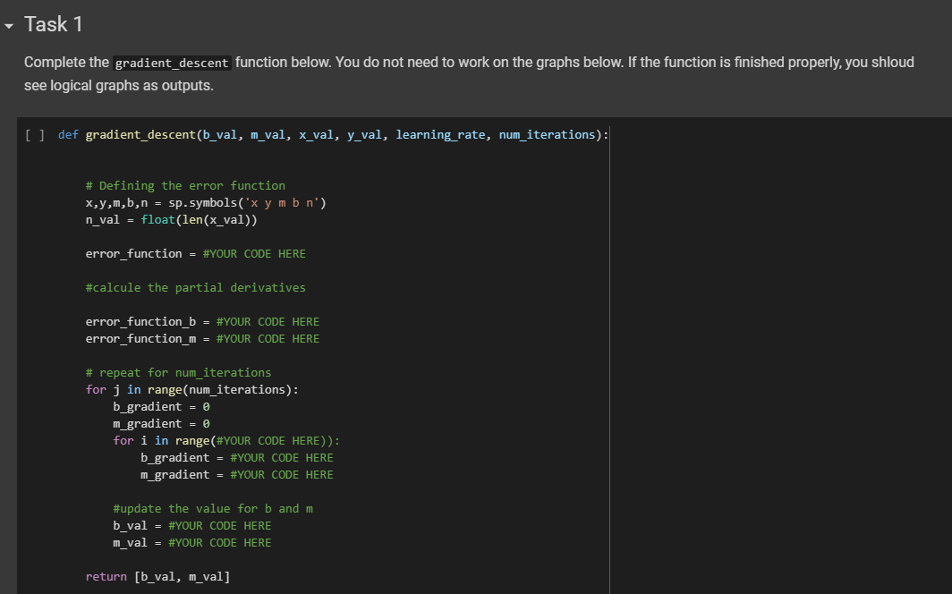 Task 1
Complete the gradient_descent function below. You do not need to work on the graphs below. If the function is finished properly, you shloud
see logical graphs as outputs.
[ ] def gradient_descent (b_val, m_val, x_val, y_val, learning_rate, num_iterations):
# Defining the error function
x,y,m,b,n = sp.symbols('x y mb n')
n_val= float(len(x_val))
error_function = #YOUR CODE HERE
#calcule the partial derivatives
error_function_b = #YOUR CODE HERE
error_function_m = #YOUR CODE HERE
# repeat for num_iterations
for j in range(num_iterations):
b_gradient 0
m_gradient = 0
for i in range (#YOUR CODE HERE)):
b_gradient = #YOUR CODE HERE
m_gradient = #YOUR CODE HERE
#update the value for b and m
b_val = #YOUR CODE HERE
m_val = #YOUR CODE HERE
return [b_val, m_val]