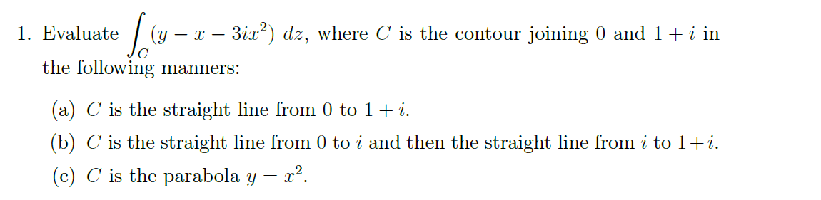 1. Evaluate
Jo (y – x − 3ix²) dz, where C is the contour joining 0 and 1 + i in
the following manners:
(a) C is the straight line from 0 to 1 + i.
(b) C is the straight line from 0 to i and then the straight line from i to 1+i.
(c) C is the parabola y = x².