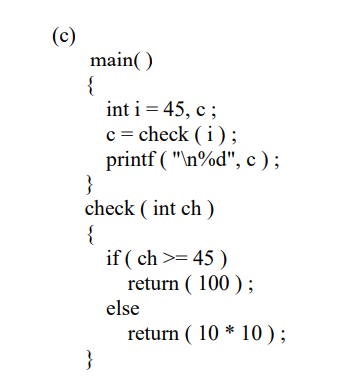 (c)
main()
{
int i = 45, c;
c = check (i);
printf ("\n%d", c);
}
check (int ch)
{
}
if (ch >= 45 )
return (100);
else
return (10 * 10);
