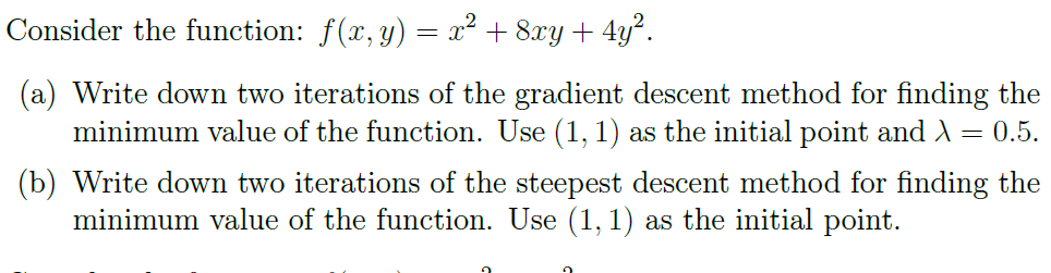 Consider the function: f(x, y) = x² + 8xy + 4y².
(a) Write down two iterations of the gradient descent method for finding the
minimum value of the function. Use (1, 1) as the initial point and λ = 0.5.
(b) Write down two iterations of the steepest descent method for finding the
minimum value of the function. Use (1,1) as the initial point.
