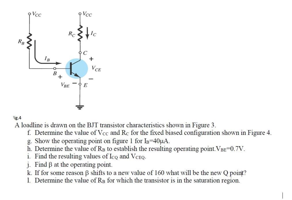 RB
Vcc
IB
O
B
+
Rc.
VBE
Vcc
E
Ic
+
VCE
Fig.4
A loadline is drawn on the BJT transistor characteristics shown in Figure 3.
f. Determine the value of Vcc and Rc for the fixed biased
ation shown in Figure 4.
g. Show the operating point on figure 1 for IB=40μA.
h. Determine the value of RB to establish the resulting operating point.VBE=0.7V.
i. Find the resulting values of Ico and VCEQ.
j. Find ß at the operating point.
k. If for some reason 3 shifts to a new value of 160 what will be the new Q point?
1. Determine the value of RB for which the transistor is in the saturation region.
