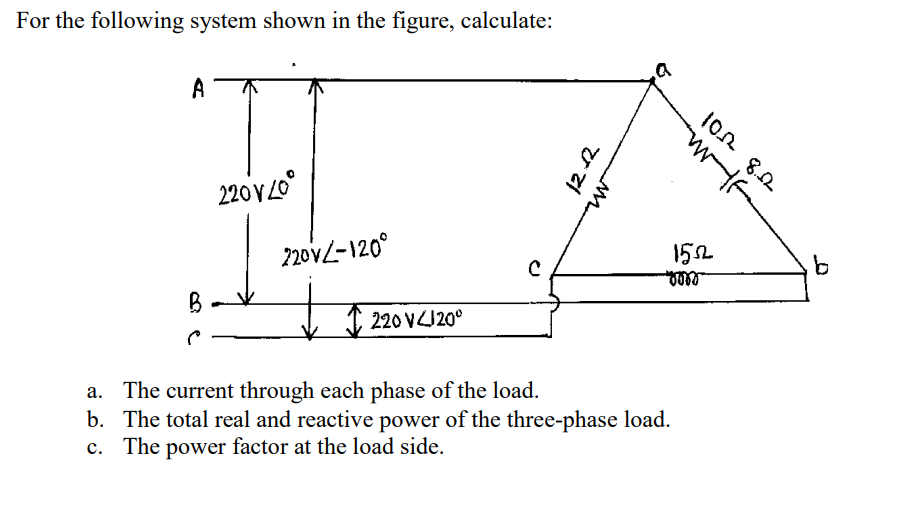 For the following system shown in the figure, calculate:
A
B
220V20
220V-120°
220 V4120°
12.12
WfF
TF
102 8.22
1552
gorr
a. The current through each phase of the load.
b. The total real and reactive power of the three-phase load.
c. The power factor at the load side.
b