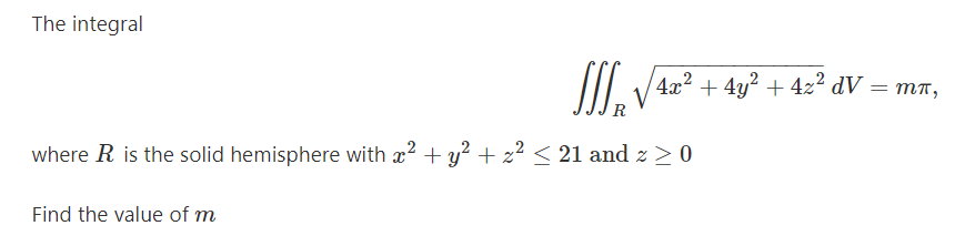 The integral
/4x? + 4y? + 42² dV
тп,
R
where R is the solid hemisphere with x? + y? + z² < 21 and z > 0
Find the value of m
