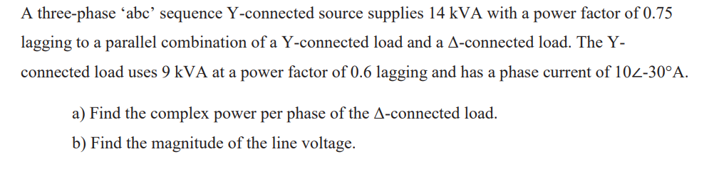A three-phase 'abc' sequence Y-connected source supplies 14 kVA with a power factor of 0.75
lagging to a parallel combination of a Y-connected load and a A-connected load. The Y-
connected load uses 9 kVA at a power factor of 0.6 lagging and has a phase current of 102-30°A.
a) Find the complex power per phase of the A-connected load.
b) Find the magnitude of the line voltage.
