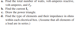 a. Find the total number of watts, volt-amperes reactive,
volt-amperes, and Fp
b. Find the current I,.
c. Draw the power triangle.
d. Find the type of elements and their impedance in ohms
within each electrical box. (Assume that all elements of
a load are in series.)
