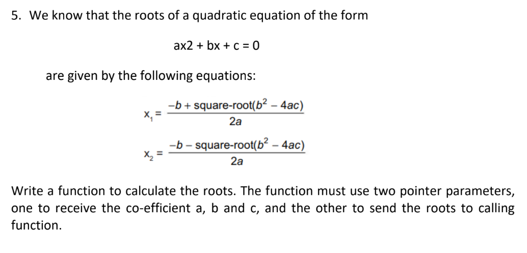 5. We know that the roots of a quadratic equation of the form
are given by the following equations:
x₁ =
ax2 + bx + c = 0
x₂ =
-b+square-root(b² - 4ac)
2a
-b-square-root(b² - 4ac)
2a
Write a function to calculate the roots. The function must use two pointer parameters,
one to receive the co-efficient a, b and c, and the other to send the roots to calling
function.