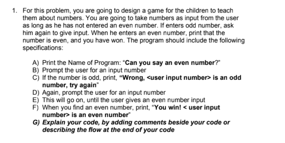 1. For this problem, you are going to design a game for the children to teach
them about numbers. You are going to take numbers as input from the user
as long as he has not entered an even number. If enters odd number, ask
him again to give input. When he enters an even number, print that the
number is even, and you have won. The program should include the following
specifications:
A) Print the Name of Program: "Can you say an even number?"
B) Prompt the user for an input number
C) If the number is odd, print, "Wrong, <user input number> is an odd
number, try again"
D) Again, prompt the user for an input number
E) This will go on, until the user gives an even number input
F) When you find an even number, print, "You win! < user input
number> is an even number"
G) Explain your code, by adding comments beside your code or
describing the flow at the end of your code