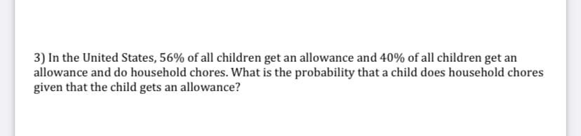 3) In the United States, 56% of all children get an allowance and 40% of all children get an
allowance and do household chores. What is the probability that a child does household chores
given that the child gets an allowance?
