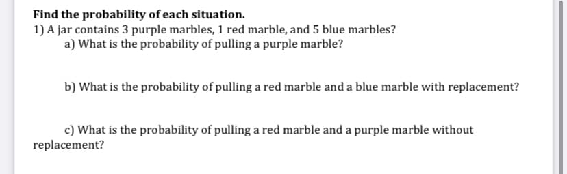 Find the probability of each situation.
1) A jar contains 3 purple marbles, 1 red marble, and 5 blue marbles?
a) What is the probability of pulling a purple marble?
b) What is the probability of pulling a red marble and a blue marble with replacement?
c) What is the probability of pulling a red marble and a purple marble without
replacement?
