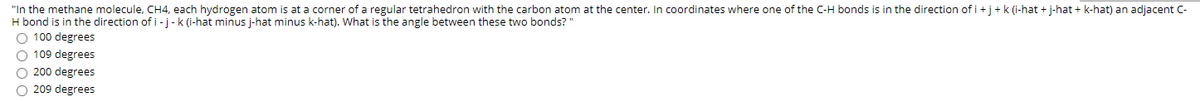 "In the methane molecule, CH4, each hydrogen atom is at a corner of a regular tetrahedron with the carbon atom at the center. In coordinates where one of the C-H bonds is in the direction of i+j+k (i-hat + j-hat + k-hat) an adjacent C-
H bond is in the direction ofi-j-k (i-hat minus j-hat minus k-hat). What is the angle between these two bonds?"
O 100 degrees
O 109 degrees
O 200 degrees
O 209 degrees
