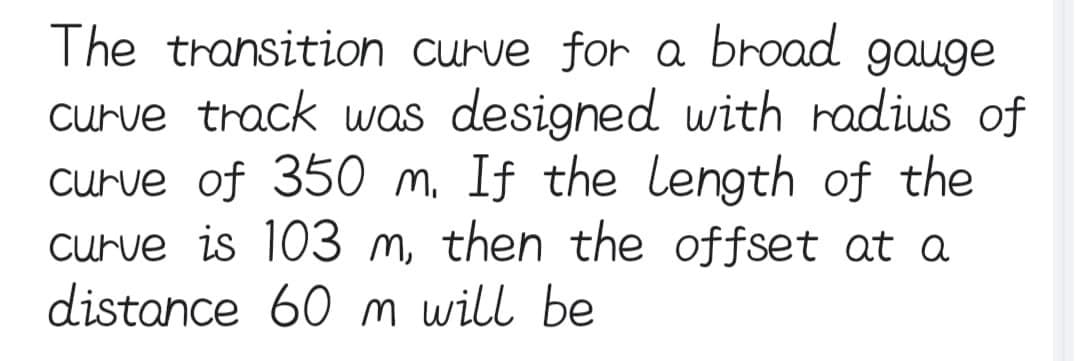 The transition curve for a broad gauge
curve track was designed with radius of
curve of 350 m. If the length of the
curve is 103 m, then the offset at a
distance 60 m will be