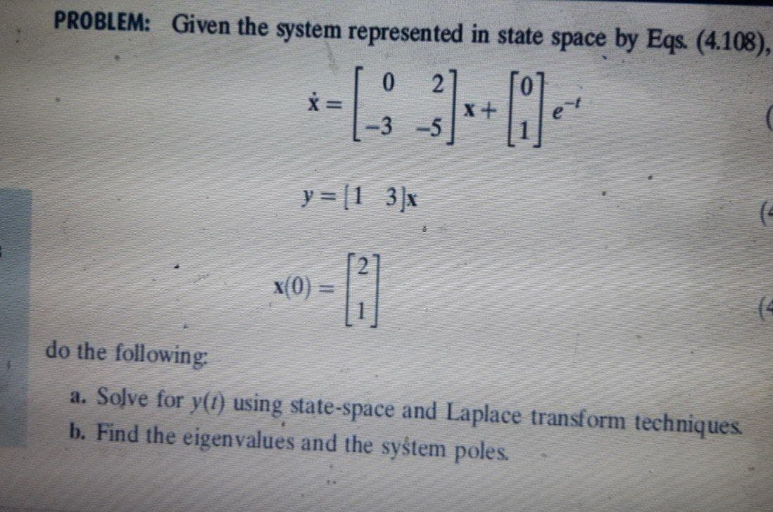 PROBLEM: Given the system represented in state space by Eqs. (4.108),
* - | -3
=
0 2
-3-5
+0₁
y = [1 3]x
x(0) =
-C
(4
do the following:
a. Solve for y(1) using state-space and Laplace transform techniques.
b. Find the eigenvalues and the system poles.
x+