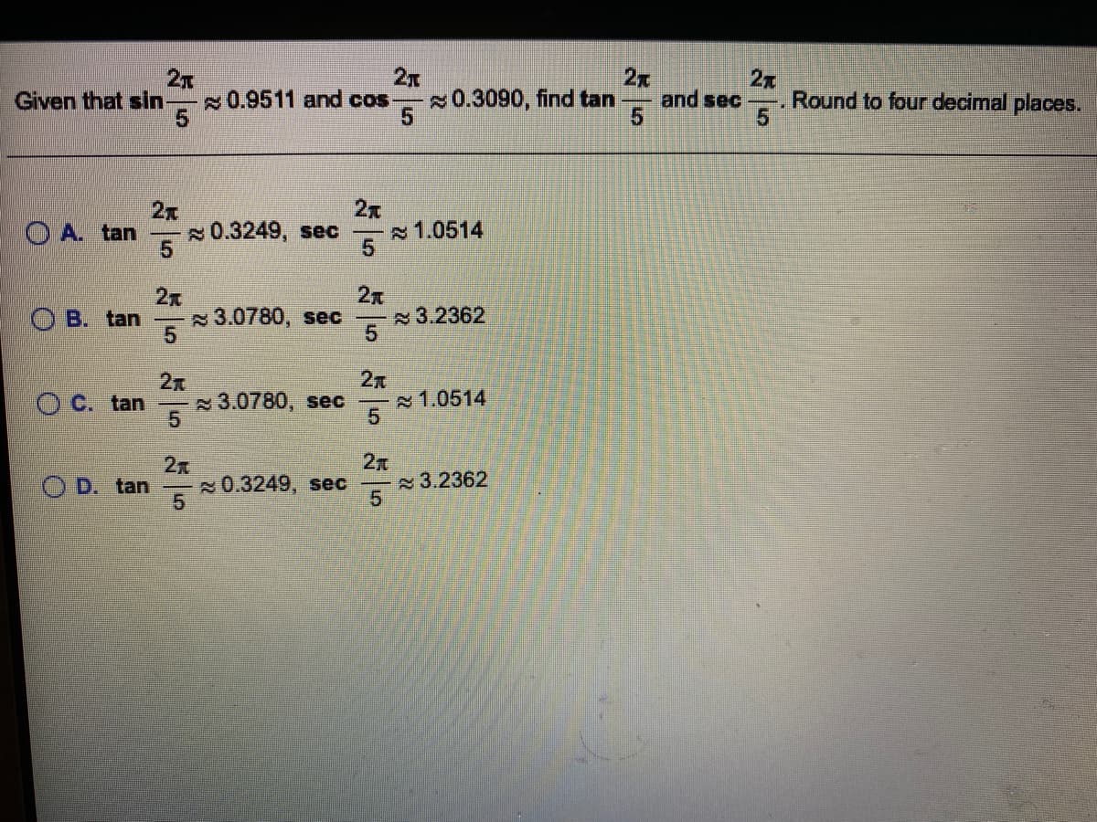 2x
Given that sin
2x
0.3090, find tan
2x
and sec
2x
Round to four decimal places.
0.9511 and cos
2x
0.3249, sec
2x
1.0514
O A. tan
2
3.2362
51
2x
O B. tan
3.0780, sec
5.
O C. tan
3.0780, sec
1.0514
5.
O D. tan
0.3249, sec
3.2362
