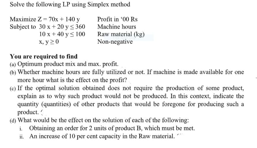 Solve the following LP using Simplex method
Maximize Z = 70x + 140 y
Profit in '00 Rs
Subject to 30 x + 20 y < 360
10 x + 40 y< 100
х, у 2 0
Machine hours
Raw material (kg)
Non-negative
You are required to find
(a) Optimum product mix and max. profit.
(b) Whether machine hours are fully utilized or not. If machine is made available for one
more hour what is the effect on the profit?
(c) If the optimal solution obtained does not require the production of some product,
explain as to why such product would not be produced. In this context, indicate the
quantity (quantities) of other products that would be foregone for producing such a
product.
(d) What would be the effect on the solution of each of the following:
i. Obtaining an order for 2 units of product B, which must be met.
ii. An increase of 10 per cent capacity in the Raw material.

