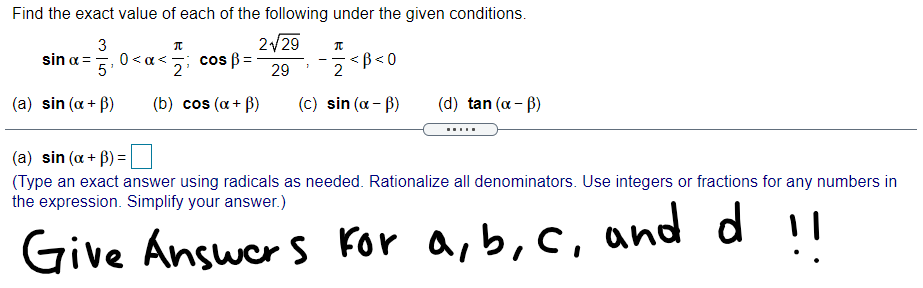 Find the exact value of each of the following under the given conditions.
3
sin a =
5'
2129
0<a<; cos ß=
ß< 0
2
2
29
(a) sin (a + B)
(b) cos (a+ B)
(c) sin (a - B)
(d) tan (a - B)
.....
(a) sin (a + B) =|
(Type an exact answer using radicals as needed. Rationalize all denominators. Use integers or fractions for any numbers in
the expression. Simplify your answer.)
Give Answer s For a, b,c, and d !!
