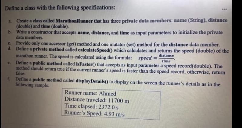 Define a class with the following specifications:
a. Create a class called MarathonRunner that has three private data members: name (String), distance
(double) and time (double).
b. Write a constructor that accepts name, distance, and time as input parameters to initialize the private
data members.
c. Provide only one accessor (get) method and one mutator (set) method for the distance data member.
d. Define a private method called calculateSpeed() which calculates and returns the speed (double) of the
marathon runner. The speed is calculated using the formula: speed
Define a public method called isFaster() that accepts as input parameter a speed record(double). The
method should return true if the current runner's speed is faster than the speed record, otherwise, return
false.
f Define a public method called displayDetails() to display on the screen the runner's details as in the
following sample:
distance
%3D
time
c.
Runner name: Ahmed
Distance traveled: 11700 m
Time elapsed: 2372.0 s
Runner's Speed: 4.93 m/s

