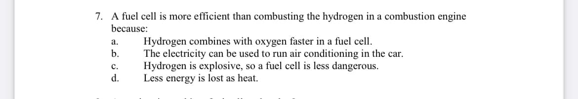 7. A fuel cell is more efficient than combusting the hydrogen in a combustion engine
because:
a.
Hydrogen combines with oxygen faster in a fuel cell.
b.
C.
The electricity can be used to run air conditioning in the car.
Hydrogen is explosive, so a fuel cell is less dangerous.
Less energy is lost as heat.
d.