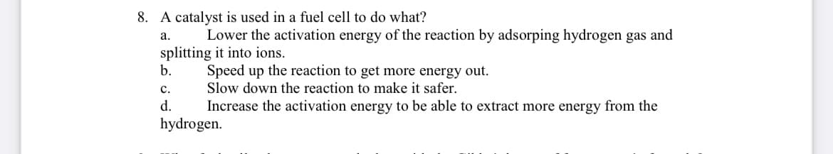 8. A catalyst is used in a fuel cell to do what?
a.
Lower the activation energy of the reaction by adsorping hydrogen gas and
splitting it into ions.
b.
Speed up the reaction to get more energy out.
C.
Slow down the reaction to make it safer.
d.
Increase the activation energy to be able to extract more energy from the
hydrogen.