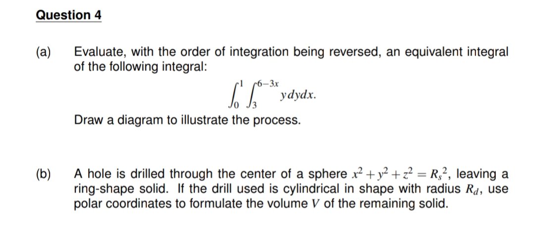 Question 4
(a)
Evaluate, with the order of integration being reversed, an equivalent integral
of the following integral:
r6–3x
ydydx.
Draw a diagram to illustrate the process.
A hole is drilled through the center of a sphere x2+y² + z² = R,², leaving a
ring-shape solid. If the drill used is cylindrical in shape with radius R4, use
polar coordinates to formulate the volume V of the remaining solid.
(b)
