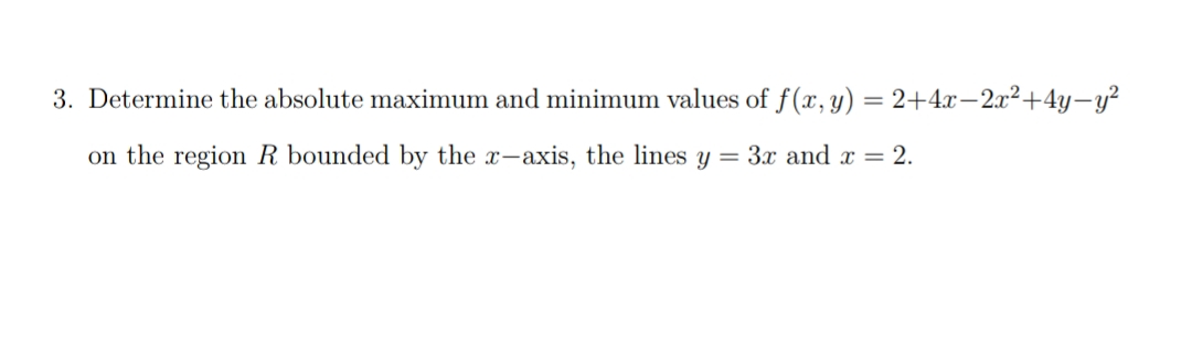 3. Determine the absolute maximum and minimum values of f (x, y) = 2+4x-2x2+4y-y²
on the region R bounded by the x-axis, the lines y = 3x and x = 2.
