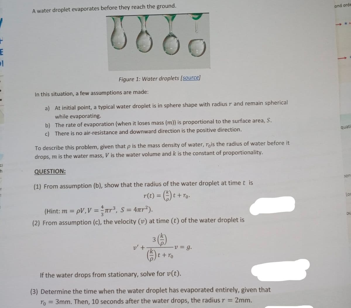 A water droplet evaporates before they reach the ground.
ond orde
E
Figure 1: Water droplets [source]
In this situation, a few assumptions are made:
a) At initial point, a typical water droplet is in sphere shape with radius r and remain spherical
while evaporating.
b) The rate of evaporation (when it loses mass (m)) is proportional to the surface area, S.
c) There is no air-resistance and downward direction is the positive direction.
quati
To describe this problem, given that p is the mass density of water, rois the radius of water before it
drops, m is the water mass, V is the water volume and k is the constant of proportionality.
QUESTION:
(1) From assumption (b), show that the radius of the water droplet at time t is
on
er
r(t) = () t + ro-
%3D
(or
(Hint: m = pV,V =nr³, S = 4r2).
4
%3D
3
%3D
(2) From assumption (c), the velocity (v) at time (t) of the water droplet is
ou
3
v' +
t+ro
If the water drops from stationary, solve for v(t).
(3) Determine the time when the water droplet has evaporated entirely, given that
ro = 3mm. Then, 10 seconds after the water drops, the radius r = 2mm.
