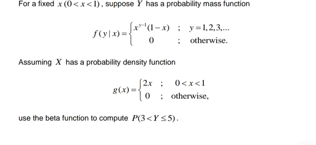 For a fixed x (0<x< 1), suppose Y has a probability mass function
f(y|x)=
-{ond
[x-¹(1-x); y = 1,2,3,...
0;
otherwise.
Assuming X has a probability density function
(2x;
g(x)=
use the beta function to compute P(3<Y ≤5).
0<x< 1
; otherwise,
