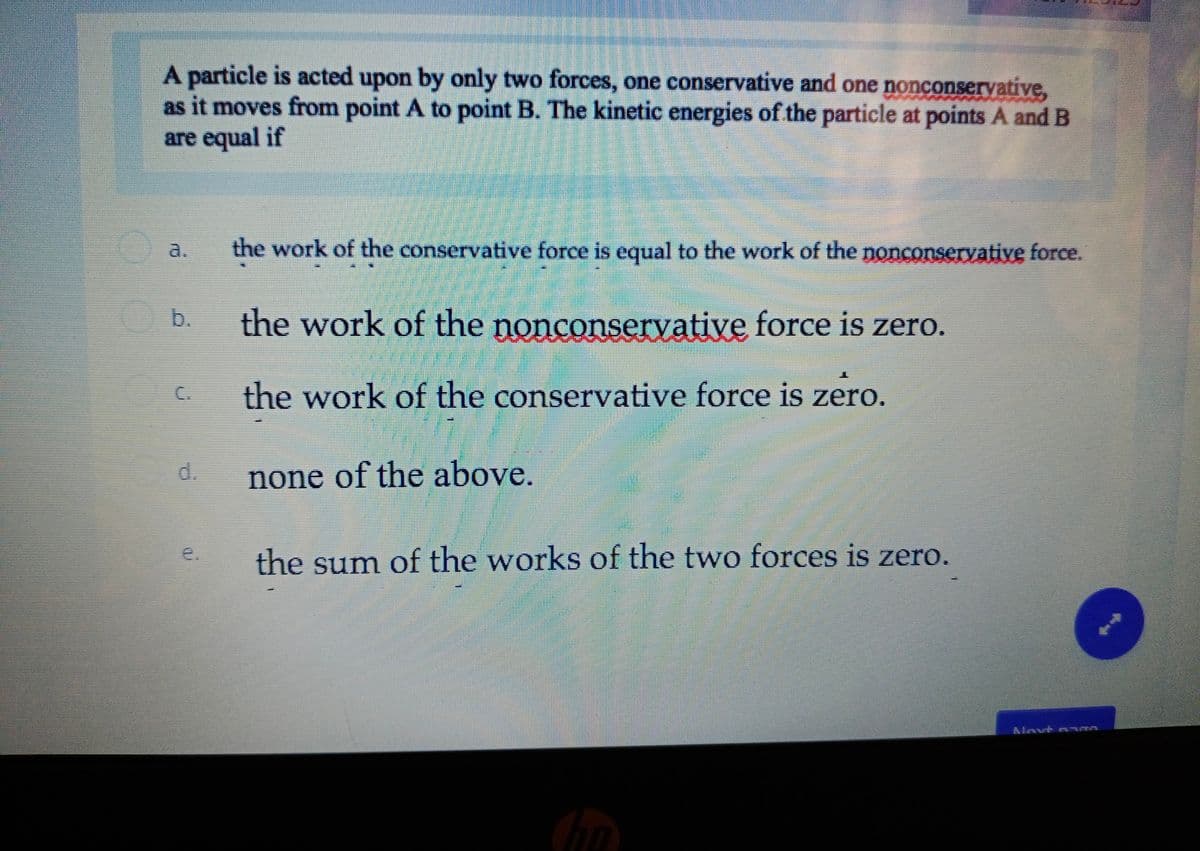 A particle is acted upon by only two forces, one conservative and one nonconservative,
as it moves from point A to point B. The kinetic energies of the particle at points A and B
are equal if
a.
the work of the conservative force is equal to the work of the nonconservative force.
b.
the work of the nonconservative force is zero.
the work of the conservative force is zero.
d.
none of the above.
e.
the sum of the works of the two forces is zero.
Alnvt n m
