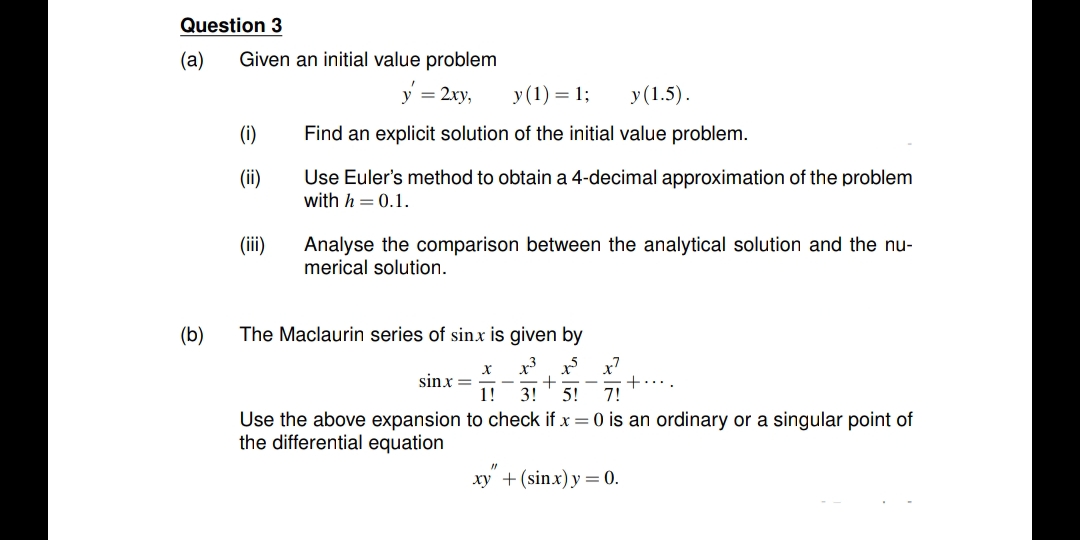 Question 3
(а)
Given an initial value problem
= 2xy,
у (1) — 1;
у(1.5).
(i)
Find an explicit solution of the initial value problem.
(ii)
Use Euler's method to obtain a 4-decimal approximation of the problem
with h = 0.1.
(ii)
Analyse the comparison between the analytical solution and the nu-
merical solution.
(b)
The Maclaurin series of sin.x is given by
sinx =
1!
+
5!
3!
+...
7!
Use the above expansion to check if x =0 is an ordinary or a singular point of
the differential equation
xy + (sinx) y =0.
