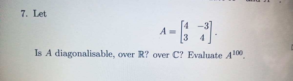7. Let
4 -3
Is A diagonalisable,
over R? over C? Evaluate A100
A.
