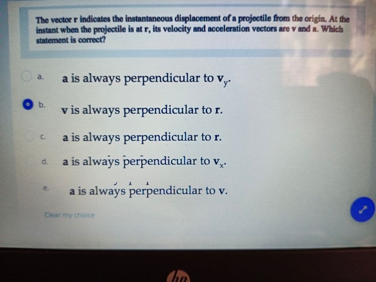 The vector r indicates the instantaneous displacement of a projectile from the origin. At the
instant when the projectile is at r, its velocity and acceleration vectors are v and a. Which
statement is correct?
a is always perpendicular to v,.
a.
b.
v is always perpendicular to r.
a is always perpendicular to r.
a is always perpendicular to v,.
d.
a is always perpendicular to v.
e.
Clear my choice
