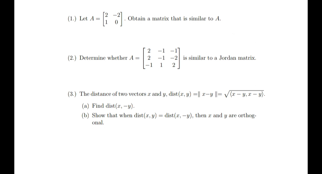 (1.) Let A =
Obtain a matrix that is similar to A.
-1
(2.) Determine whether A =
-1
-2
is similar to a Jordan matrix.
-1
1
(3.) The distance of two vectors x and y, dist (x, y) =|| x-y ||= V(x – y, x – y).
(a) Find dist(r, -y).
(b) Show that when dist(x, y) = dist(x, -y), then x and y are orthog-
onal.
