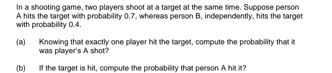 In a shooting game, two players shoot at a target at the same time. Suppose person
A hits the target with probability 0.7, whereas person B, independently, hits the target
with probability 0.4.
(a)
Knowing that exactly one player hit the target, compute the probability that it
was player's A shot?
(b)
If the target is hit, compute the probability that person A hit it?
