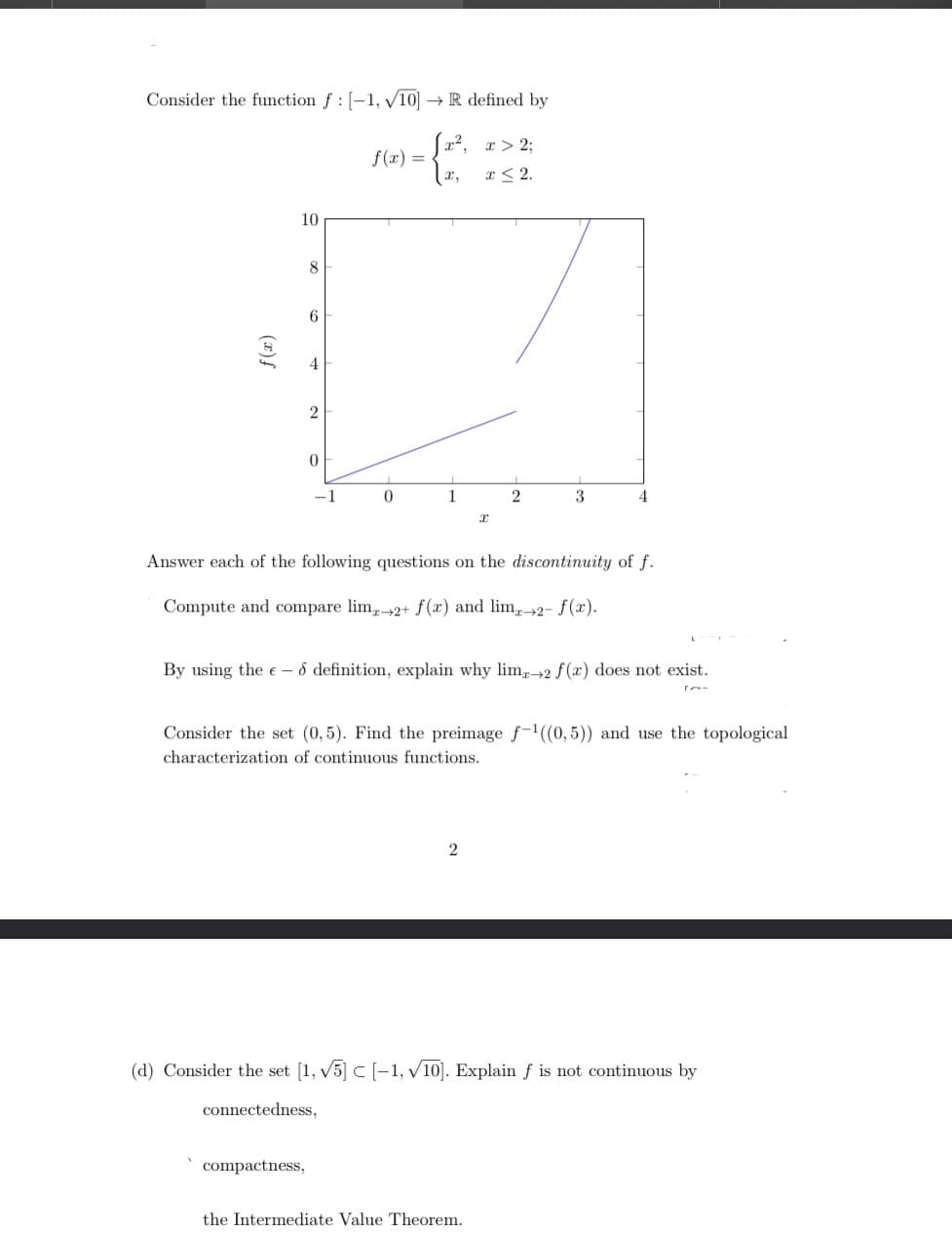 Consider the function f : [-1, √10] → R defined by
-G
I,
f(x)
10
8
6
4
2
compactness,
0
f(x) =
0
[x², x > 2;
x ≤ 2.
1
x
Answer each of the following questions on the discontinuity of f.
Compute and compare lim 2+ f(x) and lim-2- f(x).
2
By using the ed definition, explain why lime-2 f(x) does not exist.
2
3
Consider the set (0,5). Find the preimage f-¹((0,5)) and use the topological
characterization of continuous functions.
the Intermediate Value Theorem.
(d) Consider the set [1, √5] C [-1, √10]. Explain f is not continuous by
connectedness,