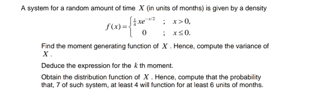A system for a random amount of time X (in units of months) is given by a density
-x/2
; х>0,
f (x)=tew:
x<0.
Find the moment generating function of X . Hence, compute the variance of
X .
Deduce the expression for the k th moment.
Obtain the distribution function of X . Hence, compute that the probability
that, 7 of such system, at least 4 will function for at least 6 units of months.
