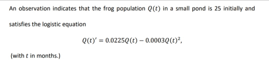 An observation indicates that the frog population Q(t) in a small pond is 25 initially and
satisfies the logistic equation
Q(t)' = 0.0225Q(t) – 0.0003Q(t)?,
%3D
(with t in months.)
