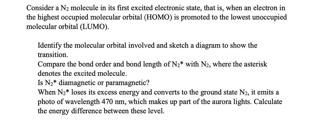 Consider a N2 molecule in its first excited electronic state, that is, when an electron in
the highest occupied molecular orbital (HOMO) is promoted to the lowest unoccupied
molecular orbital (LUMO).
Identify the molecular orbital involved and sketch a diagram to show the
transition.
Compare the bond order and bond length of N₂* with N2, where the asterisk
denotes the excited molecule.
Is N₂* diamagnetic or paramagnetic?
When N₂* loses its excess energy and converts to the ground state N2, it emits a
photo of wavelength 470 nm, which makes up part of the aurora lights. Calculate
the energy difference between these level.