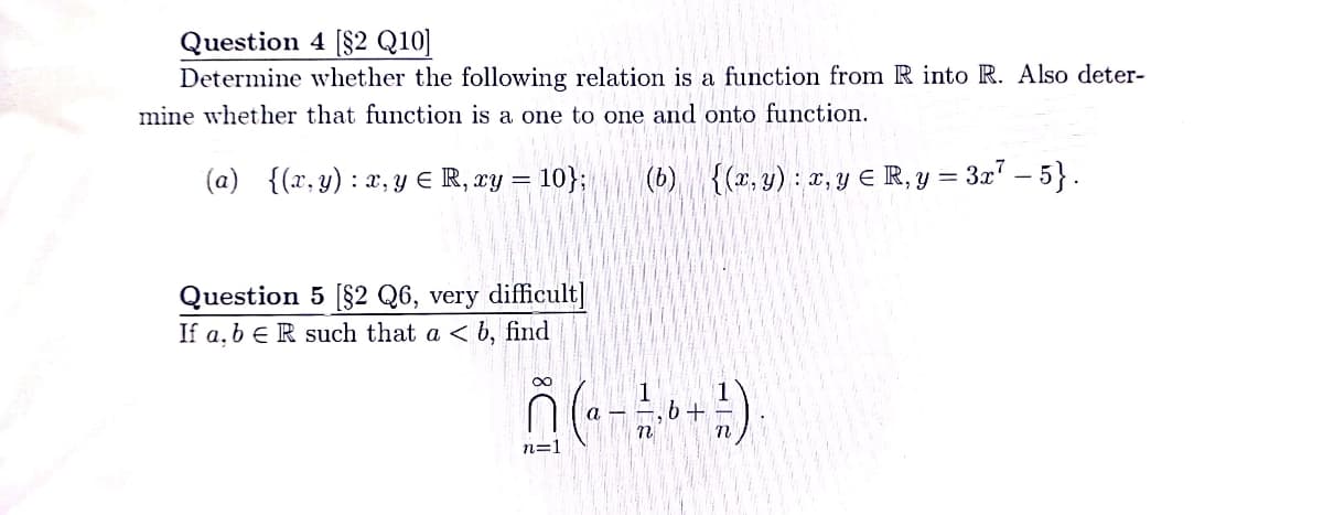 Question 4 [$2 Q10]
Determine whether the following relation is a function from R into R. Also deter-
mine whether that function is a one to one and onto function.
(a) {(x, y) : x, Y E R, ry = 10};
(b) {(x, y) : x, y E R, y = 3x" – 5}.
Question 5 [§2 Q6, very difficult]
If a, b € R such that a < b, find
n=1
