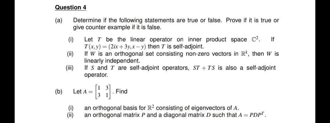 Question 4
Determine if the following statements are true or false. Prove if it is true or
give counter example if it is false.
(a)
Let T be the linear operator on inner product space C².
(i)
T(x,y) = (2ix+3y,x– y) then T is self-adjoint.
If W is an orthogonal set consisting non-zero vectors in R’, then W is
If
(ii)
linearly independent.
If S and T are self-adjoint operators, ST + TS is also a self-adjoint
operator.
(ii)
(b)
Let A =
. Find
an orthogonal basis for R? consisting of eigenvectors of A.
(i)
(ii)
an orthogonal matrix P and a diagonal matrix D such that A = PDP".
