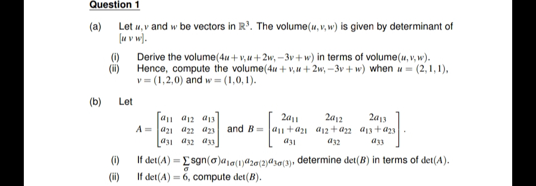 Question 1
(а)
Let u, v and w be vectors in R³. The volume(u, v, w) is given by determinant of
[u v w).
Derive the volume(4u+v, u +2w, –3v+ w) in terms of volume(u, v, w).
(i)
(ii)
Hence, compute the volume(4u + v, u + 2w, –3v + w) when u = (2,1,1),
v = (1,2,0) and w = (1,0, 1).
(b)
Let
2a12
and B = |a|+a2i _aj2+a22 a13+a23
a|1 a12 aj3
2a|1
2a13
A =
a21 a22 a23
a31 a32 A33
A32
a33
If det(A) = Esgn(o)a,q(1)a20(2)a30(3), determine det(B) in terms of det(A).
If det(A) = 6, compute det(B).
(i)
(ii)
