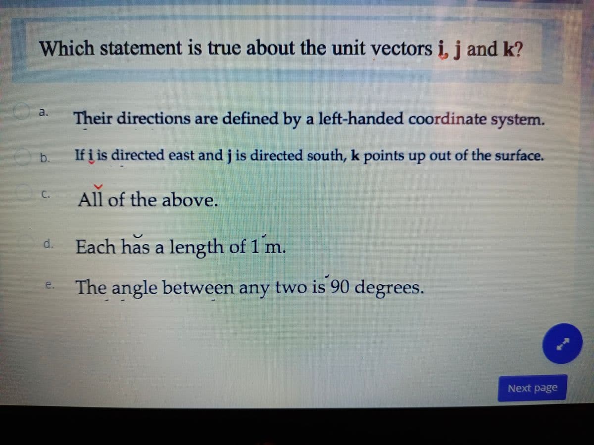 Which statement is true about the unit vectors i, j and k?
a.
Their directions are defined by a left-handed coordinate system.
b.
If i is directed east and j is directed south, k points up out of the surface.
C.
All of the above.
d.
Each has a length of 1 m.
e.
The angle between any two is 90 degrees.
Next page
