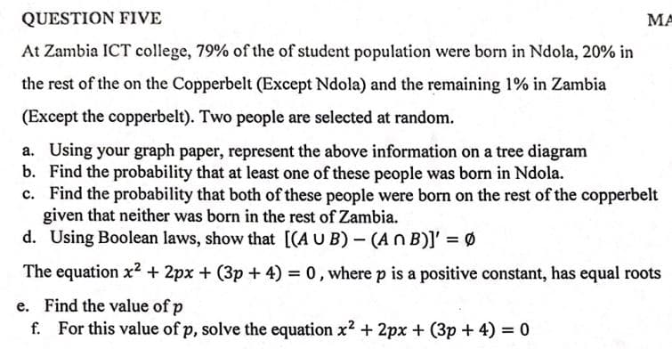 QUESTION FIVE
MA
At Zambia ICT college, 79% of the of student population were born in Ndola, 20% in
the rest of the on the Copperbelt (Except Ndola) and the remaining 1% in Zambia
(Except the copperbelt). Two people are selected at random.
a. Using your graph paper, represent the above information on a tree diagram
b. Find the probability that at least one of these people was born in Ndola.
c. Find the probability that both of these people were born on the rest of the copperbelt
given that neither was born in the rest of Zambia.
d. Using Boolean laws, show that [(A U B) - (An B)]' = Ø
The equation x2 + 2px + (3p + 4) = 0, where p is a positive constant, has equal roots
e. Find the value of p
For this value of p, solve the equation x2 + 2px + (3p + 4) = 0
