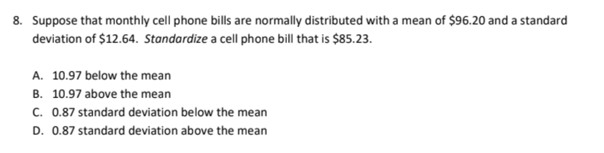 8. Suppose that monthly cell phone bills are normally distributed with a mean of $96.20 and a standard
deviation of $12.64. Standardize a cell phone bill that is $85.23.
A. 10.97 below the mean
B. 10.97 above the mean
C. 0.87 standard deviation below the mean
D. 0.87 standard deviation above the mean
