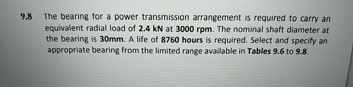 The bearing for a power transmission arrangement is required to carry an
equivalent radial load of 2.4 kN at 3000 rpm. The nominal shaft diameter at
the bearing is 30mm. A life of 8760 hours is required. Select and specify an
appropriate bearing from the limited range available in Tables 9.6 to 9.8.
9.8
