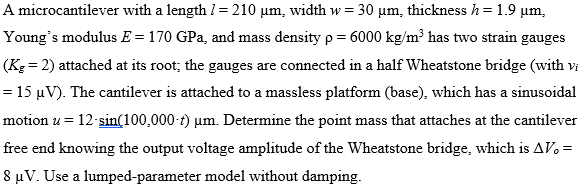 A microcantilever with a length /= 210 µm, width w = 30 µm, thickness h = 1.9 µm,
Young's modulus E = 170 GPa, and mass density p = 6000 kg/m³ has two strain gauges
(Kg = 2) attached at its root; the gauges are connected in a half Wheatstone bridge (with vi
= 15 µV). The cantilever is attached to a massless platform (base), which has a sinusoidal
motion u = 12 sin(100,000-t) µm. Determine the point mass that attaches at the cantilever
free end knowing the output voltage amplitude of the Wheatstone bridge, which is AVo =
8 µV. Use a lumped-parameter model without damping.
