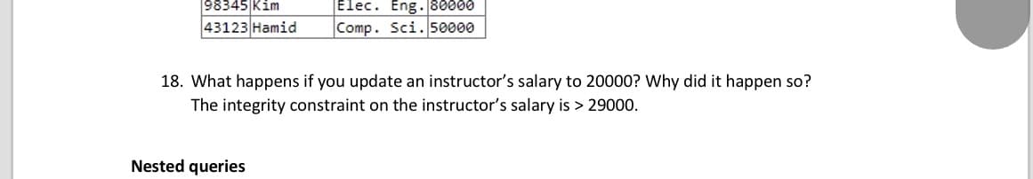 Elec. Eng. 80000
98345|Kim
43123 Hamid
Comp. Sci. 50000
18. What happens if you update an instructor's salary to 20000? Why did it happen so?
The integrity constraint on the instructor's salary is > 29000.
Nested queries
