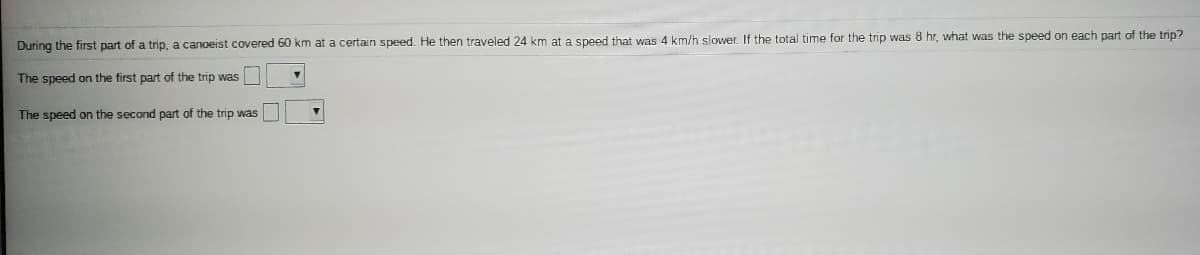 During the first part of a trip, a canoeist covered 60 km at a certain speed. He then traveled 24 km at a speed that was 4 km/h slower. If the total time for the trip was 8 hr, what was the speed on each part of the trip?
The speed on the first part of the trip was
The speed on the second part of the trip was
