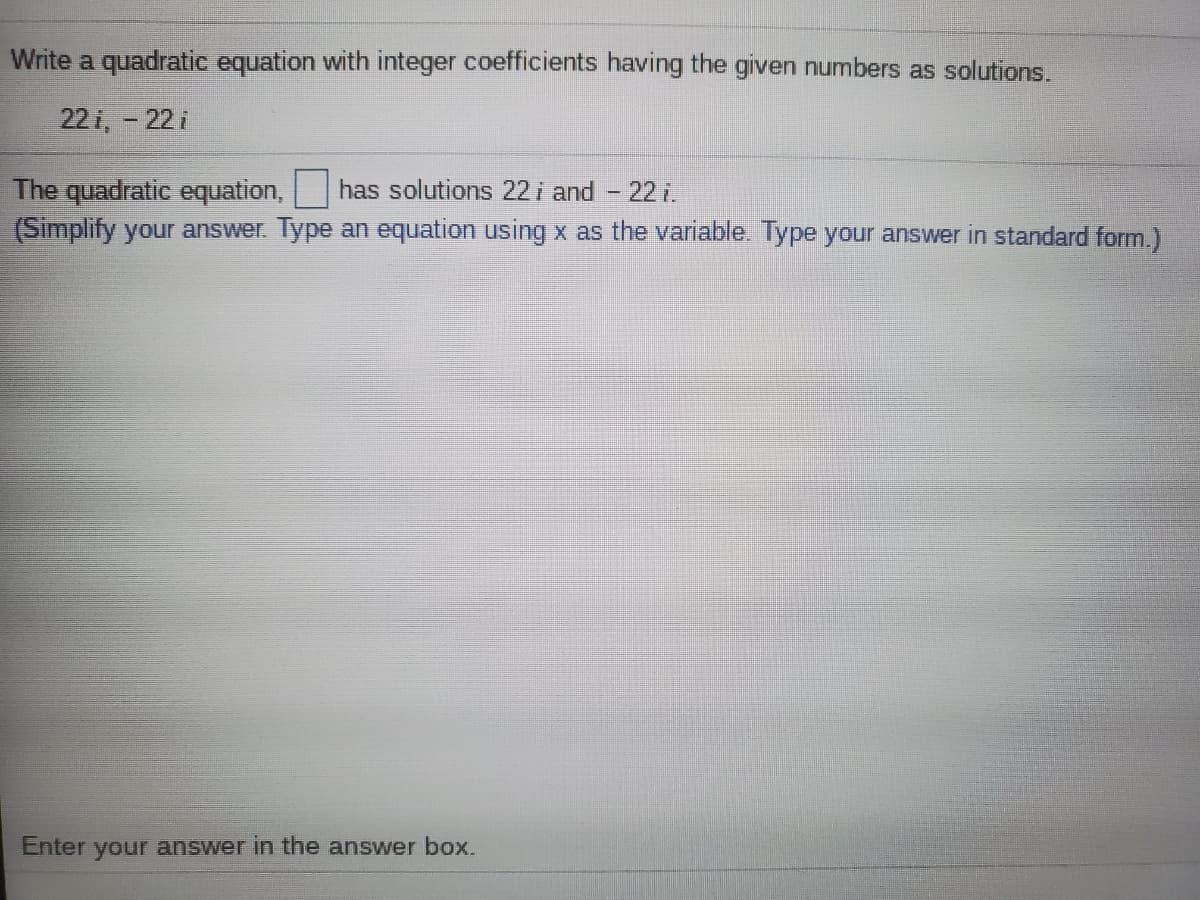 Write a quadratic equation with integer coefficients having the given numbers as solutions.
22 i, -22 i
The quadratic equation,
(Simplify your answer. Type an equation using x as the variable. Type your answer in standard form.)
has solutions 22i and
22 i.
Enter your answer in the answer box.
