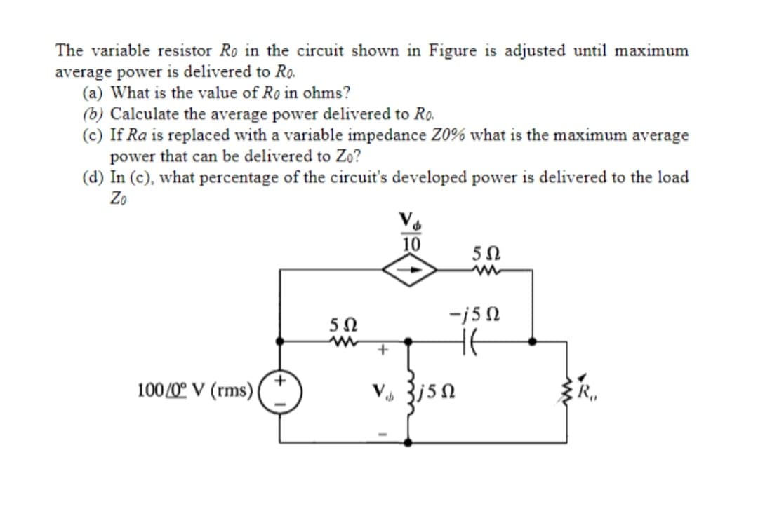The variable resistor Ro in the circuit shown in Figure is adjusted until maximum
average power is delivered to R.
(a) What is the value of Ro in ohms?
(b) Calculate the average power delivered to Ro.
(c) If Ra is replaced with a variable impedance Z0% what is the maximum average
power that can be delivered to Zo?
(d) In (c), what percentage of the circuit's developed power is delivered to the load
Zo
10
-j50
100/0° V (rms) (
R,
