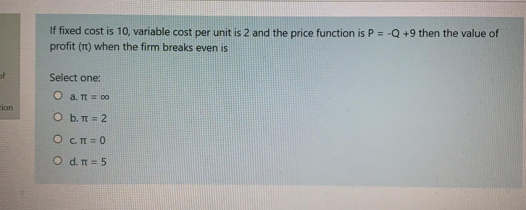 If fixed cost is 10, variable cost per unit is 2 and the price function is P = -Q +9 then the value of
profit (T) when the firm breaks even is
of
Select one:
O a. T = o
tion
O b. TT = 2
O C. TI = 0
Ο d. π-5
